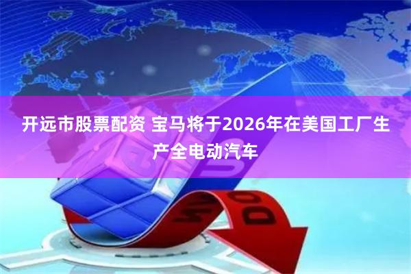 开远市股票配资 宝马将于2026年在美国工厂生产全电动汽车