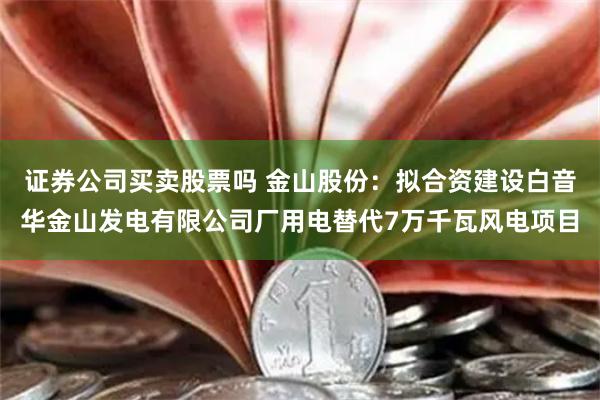 证券公司买卖股票吗 金山股份：拟合资建设白音华金山发电有限公司厂用电替代7万千瓦风电项目