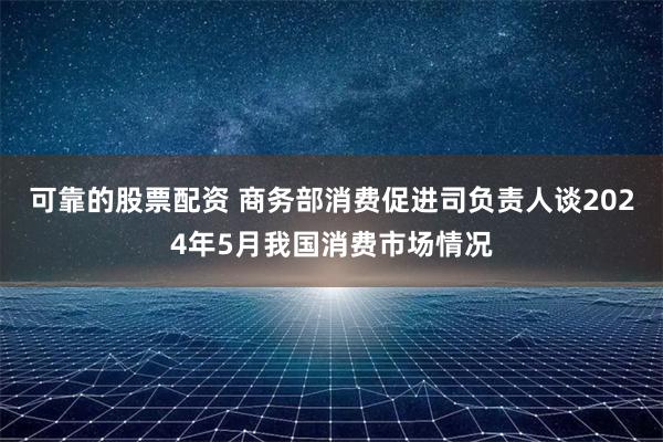 可靠的股票配资 商务部消费促进司负责人谈2024年5月我国消费市场情况