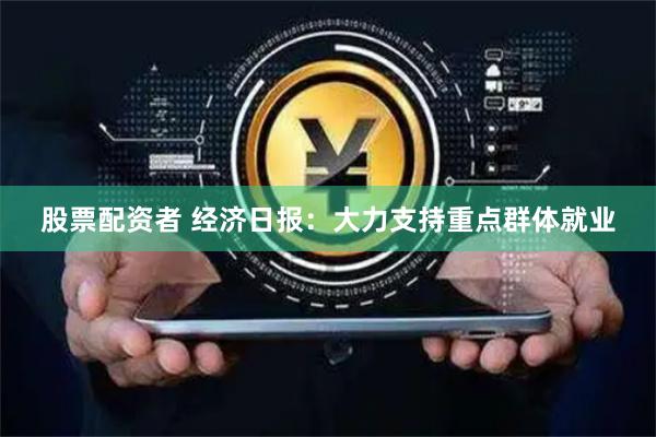 股票配资者 经济日报：大力支持重点群体就业