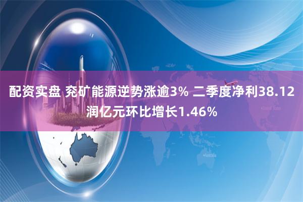 配资实盘 兖矿能源逆势涨逾3% 二季度净利38.12润亿元环比增长1.46%