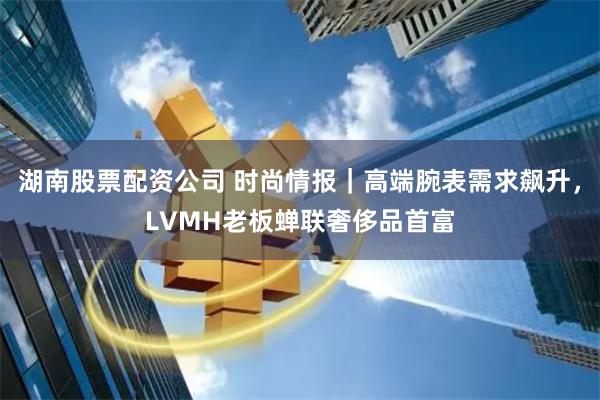 湖南股票配资公司 时尚情报｜高端腕表需求飙升，LVMH老板蝉联奢侈品首富