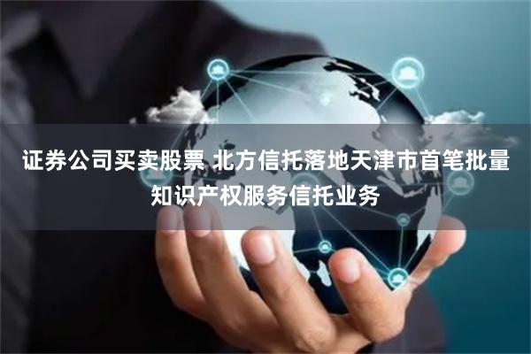 证券公司买卖股票 北方信托落地天津市首笔批量知识产权服务信托业务