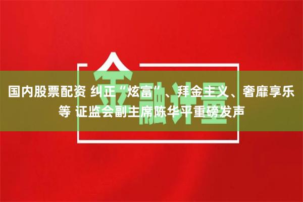 国内股票配资 纠正“炫富”、拜金主义、奢靡享乐等 证监会副主席陈华平重磅发声