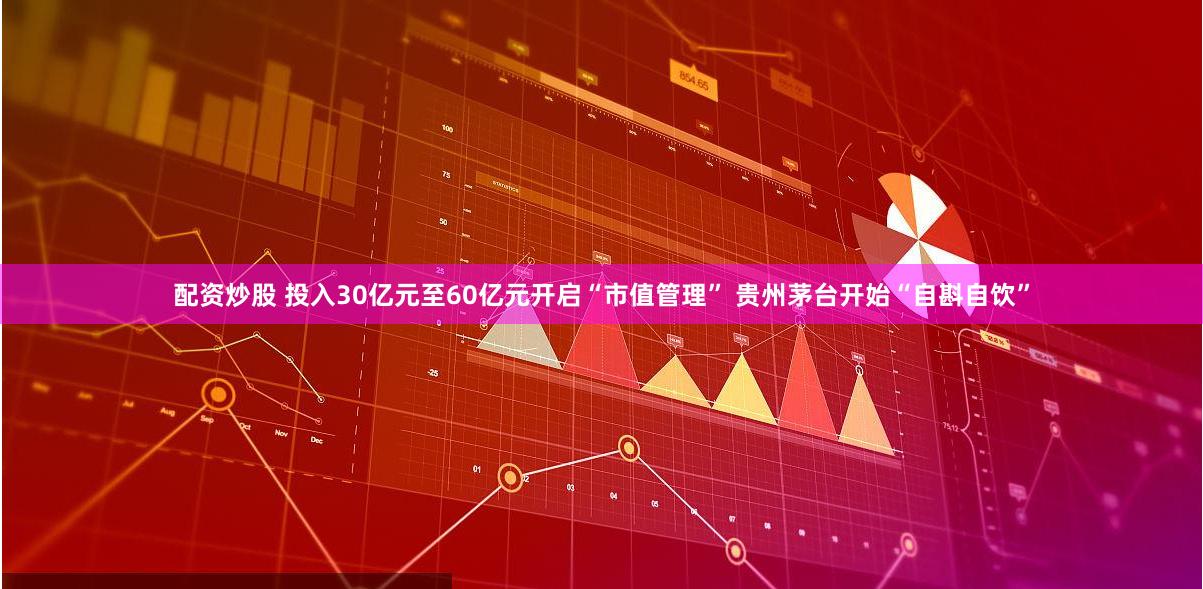 配资炒股 投入30亿元至60亿元开启“市值管理” 贵州茅台开始“自斟自饮”