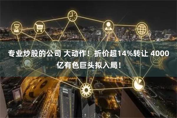 专业炒股的公司 大动作！折价超14%转让 4000亿有色巨头拟入局！