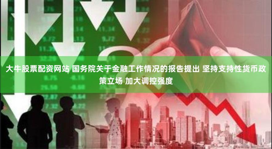 大牛股票配资网站 国务院关于金融工作情况的报告提出 坚持支持性货币政策立场 加大调控强度