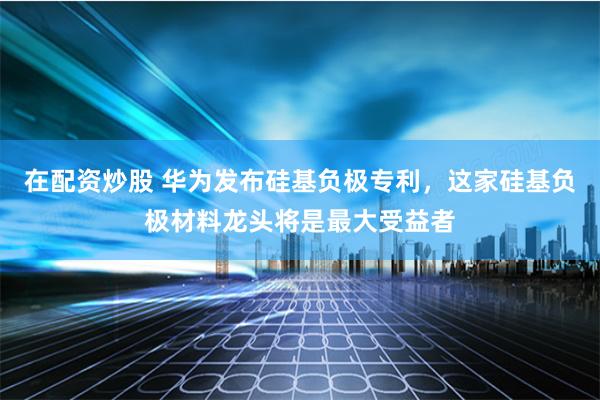 在配资炒股 华为发布硅基负极专利，这家硅基负极材料龙头将是最大受益者