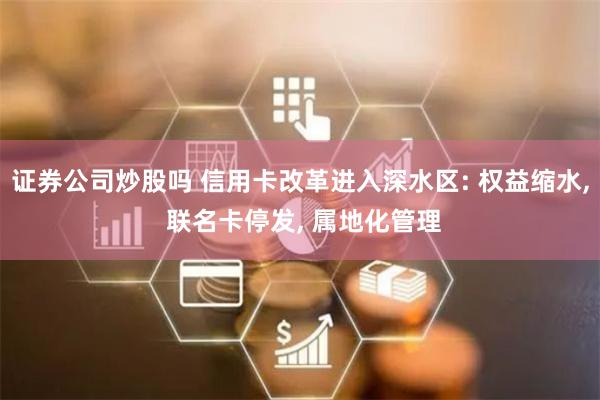 证券公司炒股吗 信用卡改革进入深水区: 权益缩水, 联名卡停发, 属地化管理