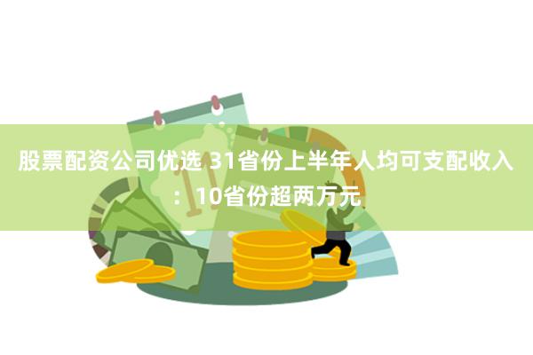 股票配资公司优选 31省份上半年人均可支配收入：10省份超两万元