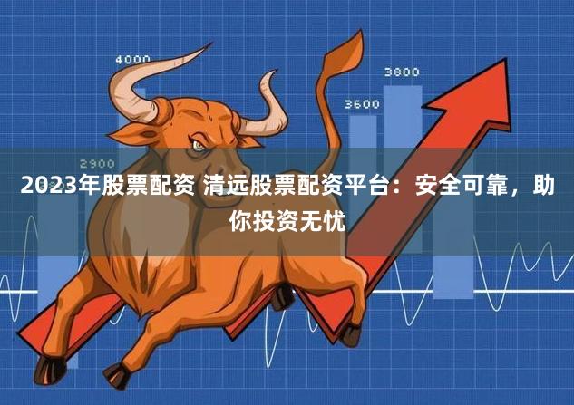 2023年股票配资 清远股票配资平台：安全可靠，助你投资无忧