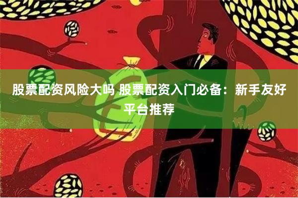 股票配资风险大吗 股票配资入门必备：新手友好平台推荐